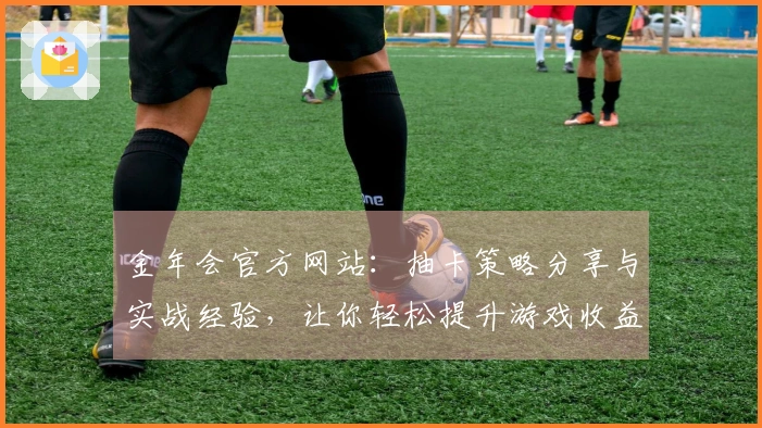 金年会官方网站：抽卡策略分享与实战经验，让你轻松提升游戏收益