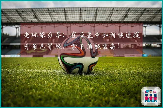 老玩家分享：在亚星中如何快速提升角色等级，拿下顶级装备！