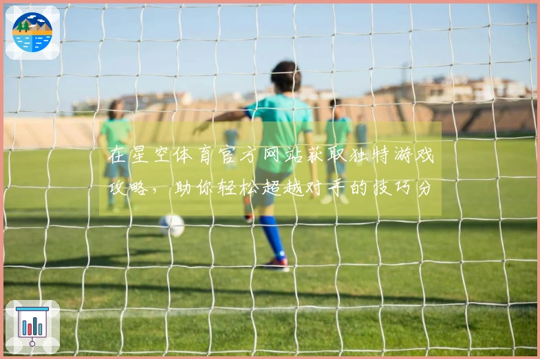 在星空体育官方网站获取独特游戏攻略，助你轻松超越对手的技巧分享
