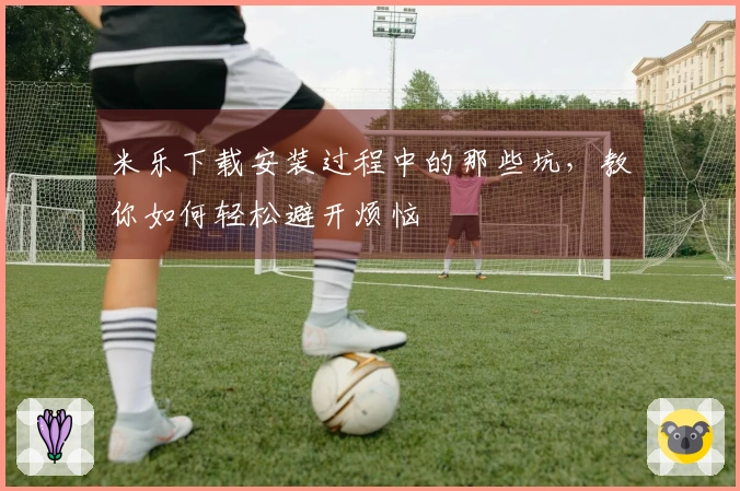 米乐下载安装过程中的那些坑，教你如何轻松避开烦恼