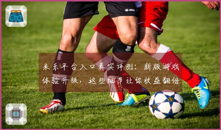 米乐平台入口真实评测：新版游戏体验升级，这些细节让你收益翻倍