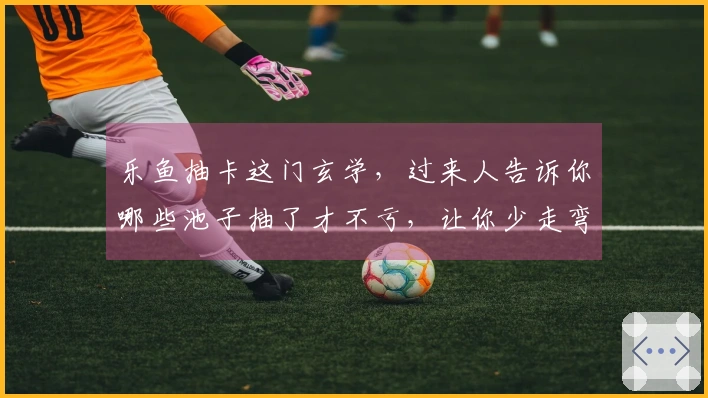 乐鱼抽卡这门玄学，过来人告诉你哪些池子抽了才不亏，让你少走弯路！