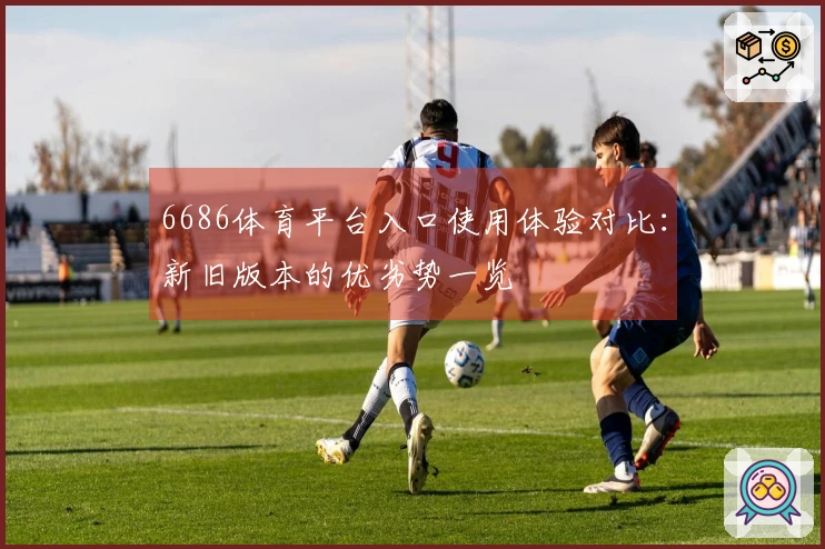 6686体育平台入口使用体验对比：新旧版本的优劣势一览
