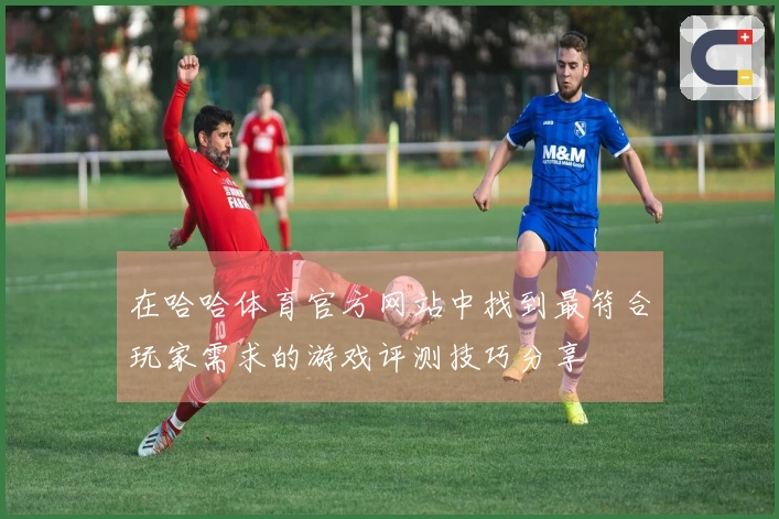 在哈哈体育官方网站中找到最符合玩家需求的游戏评测技巧分享